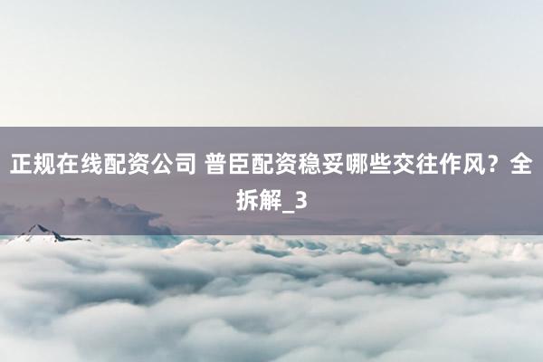 正规在线配资公司 普臣配资稳妥哪些交往作风？全拆解_3