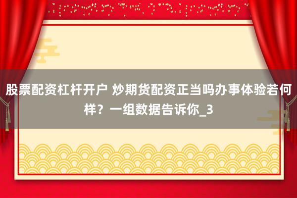 股票配资杠杆开户 炒期货配资正当吗办事体验若何样？一组数据告诉你_3