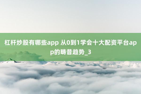 杠杆炒股有哪些app 从0到1学会十大配资平台app的畴昔趋势_3