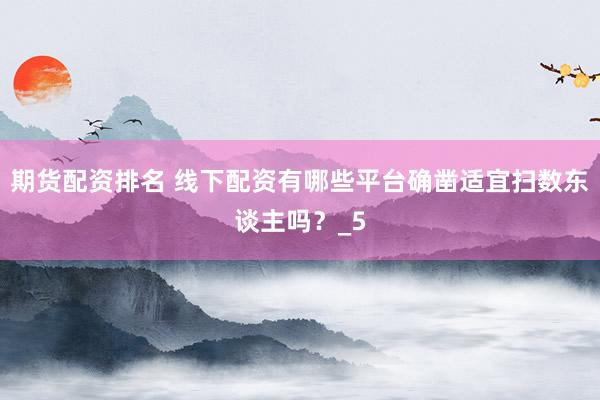 期货配资排名 线下配资有哪些平台确凿适宜扫数东谈主吗？_5