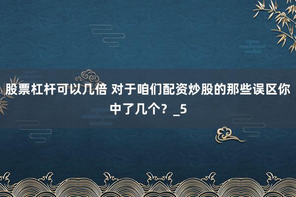 股票杠杆可以几倍 对于咱们配资炒股的那些误区你中了几个？_5