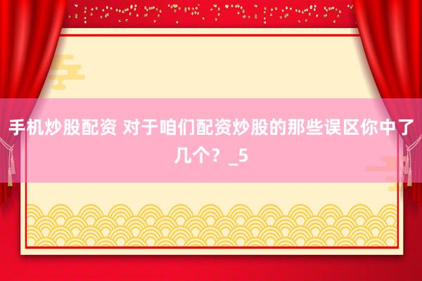 手机炒股配资 对于咱们配资炒股的那些误区你中了几个？_5