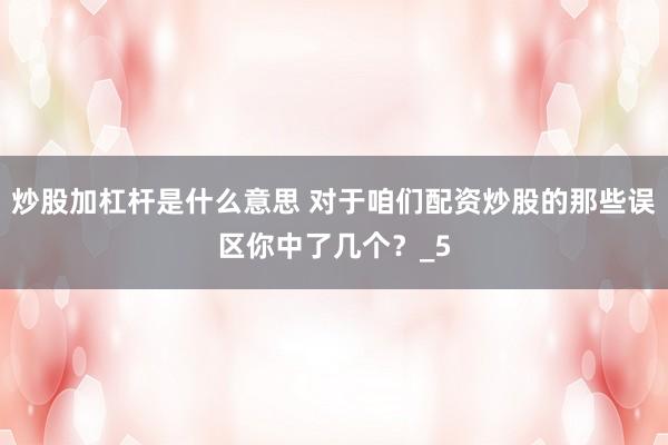 炒股加杠杆是什么意思 对于咱们配资炒股的那些误区你中了几个？_5