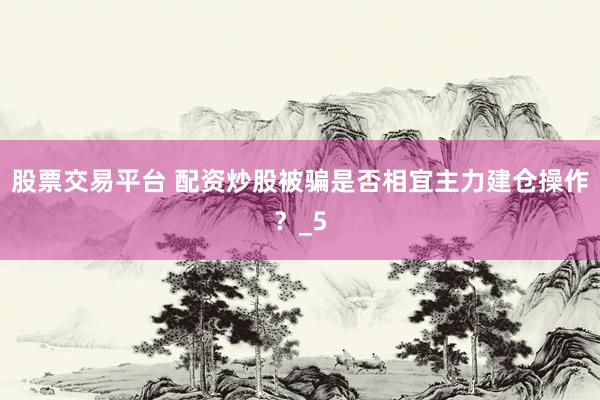 股票交易平台 配资炒股被骗是否相宜主力建仓操作？_5