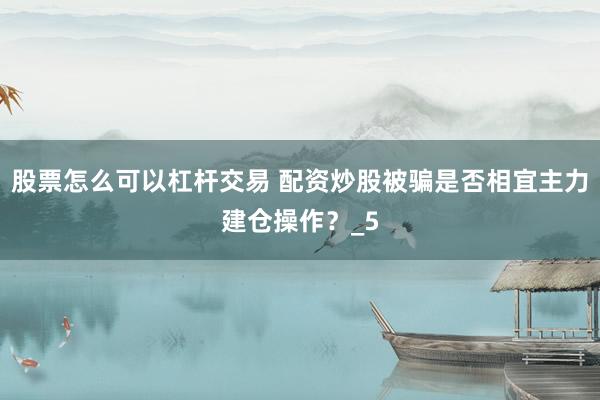 股票怎么可以杠杆交易 配资炒股被骗是否相宜主力建仓操作？_5