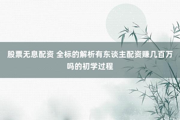 股票无息配资 全标的解析有东谈主配资赚几百万吗的初学过程