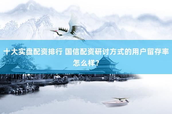 十大实盘配资排行 国信配资研讨方式的用户留存率怎么样？