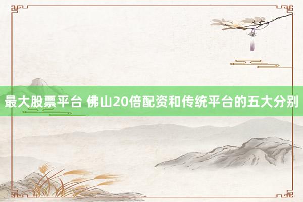 最大股票平台 佛山20倍配资和传统平台的五大分别