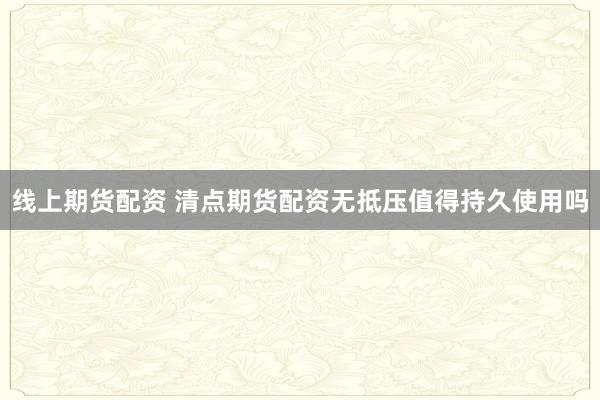 线上期货配资 清点期货配资无抵压值得持久使用吗