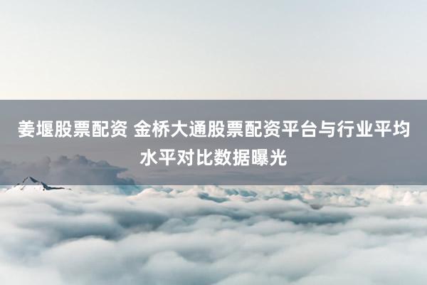姜堰股票配资 金桥大通股票配资平台与行业平均水平对比数据曝光