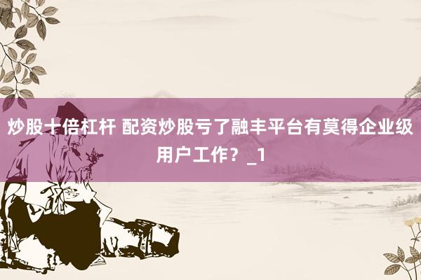 炒股十倍杠杆 配资炒股亏了融丰平台有莫得企业级用户工作?_1