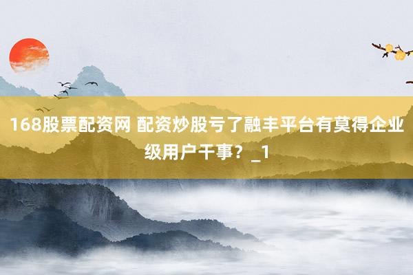 168股票配资网 配资炒股亏了融丰平台有莫得企业级用户干事？_1