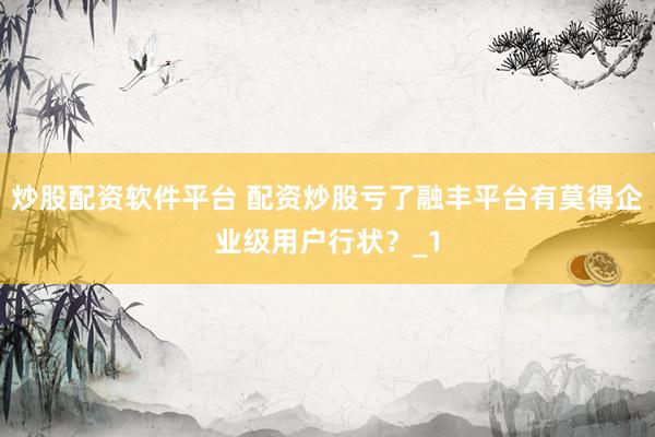 炒股配资软件平台 配资炒股亏了融丰平台有莫得企业级用户行状?_1