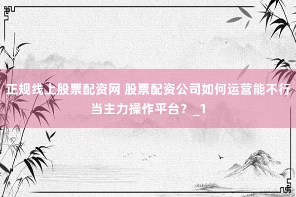 正规线上股票配资网 股票配资公司如何运营能不行当主力操作平台？_1