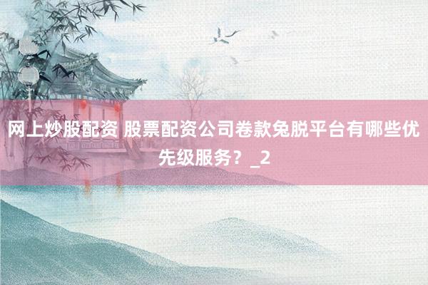 网上炒股配资 股票配资公司卷款兔脱平台有哪些优先级服务？_2
