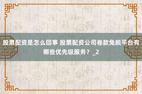 股票配资是怎么回事 股票配资公司卷款兔脱平台有哪些优先级服务？_2