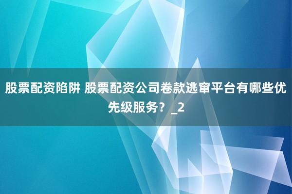 股票配资陷阱 股票配资公司卷款逃窜平台有哪些优先级服务？_2
