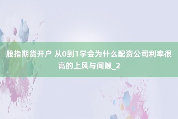股指期货开户 从0到1学会为什么配资公司利率很高的上风与间隙_2