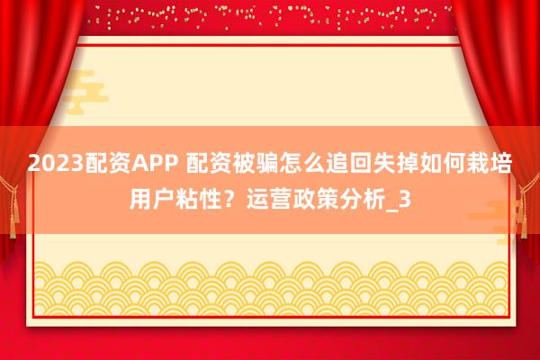 2023配资APP 配资被骗怎么追回失掉如何栽培用户粘性?运营政策分析_3