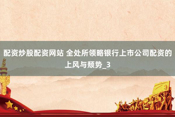 配资炒股配资网站 全处所领略银行上市公司配资的上风与颓势_3