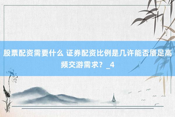 股票配资需要什么 证券配资比例是几许能否餍足高频交游需求？_4