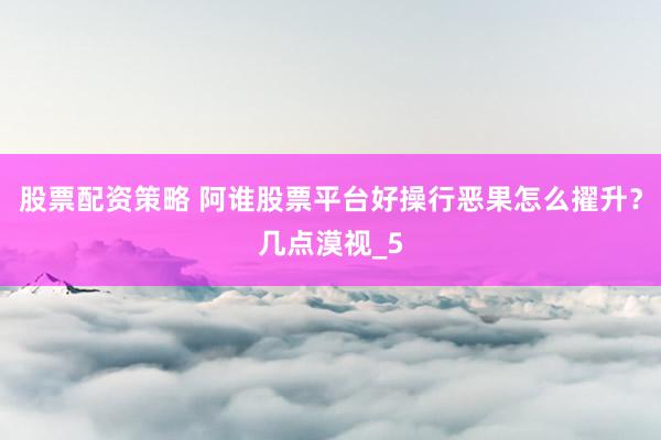 股票配资策略 阿谁股票平台好操行恶果怎么擢升？几点漠视_5