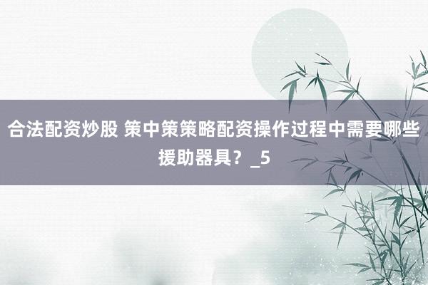 合法配资炒股 策中策策略配资操作过程中需要哪些援助器具？_5