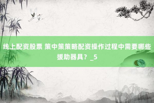 线上配资股票 策中策策略配资操作过程中需要哪些援助器具？_5
