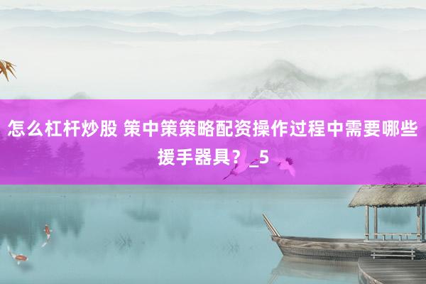 怎么杠杆炒股 策中策策略配资操作过程中需要哪些援手器具？_5