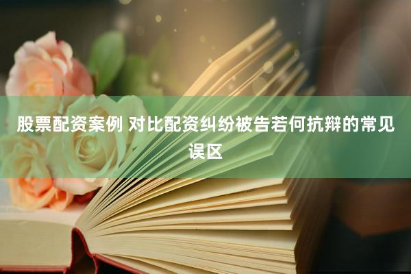 股票配资案例 对比配资纠纷被告若何抗辩的常见误区