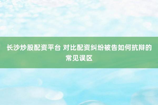 长沙炒股配资平台 对比配资纠纷被告如何抗辩的常见误区