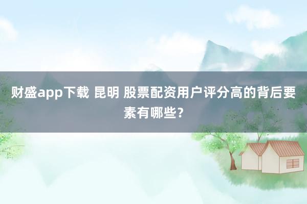 财盛app下载 昆明 股票配资用户评分高的背后要素有哪些？