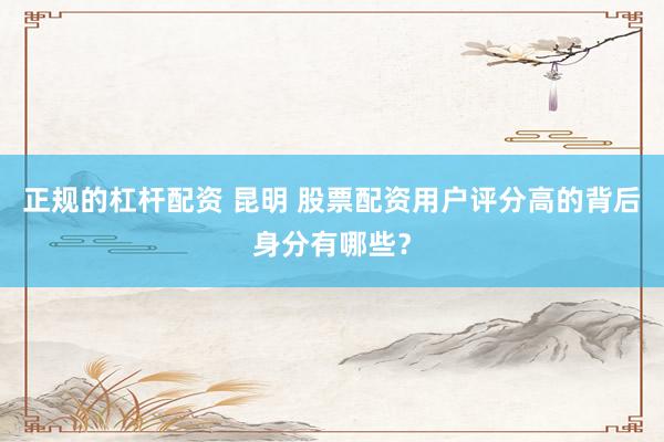 正规的杠杆配资 昆明 股票配资用户评分高的背后身分有哪些？
