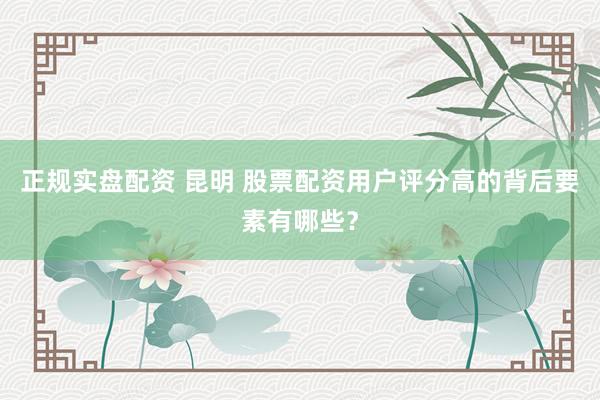 正规实盘配资 昆明 股票配资用户评分高的背后要素有哪些？