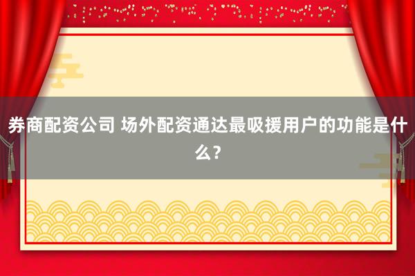 券商配资公司 场外配资通达最吸援用户的功能是什么？