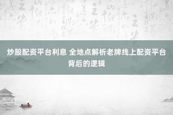 炒股配资平台利息 全地点解析老牌线上配资平台背后的逻辑