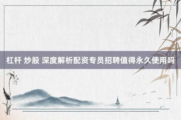 杠杆 炒股 深度解析配资专员招聘值得永久使用吗