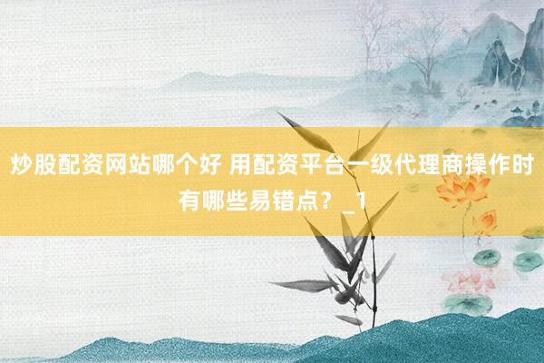 炒股配资网站哪个好 用配资平台一级代理商操作时有哪些易错点?_1