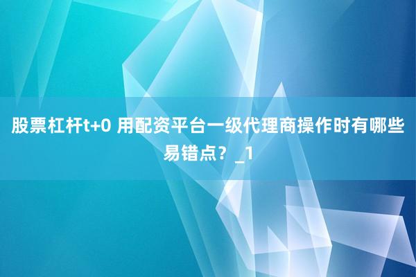 股票杠杆t+0 用配资平台一级代理商操作时有哪些易错点？_1