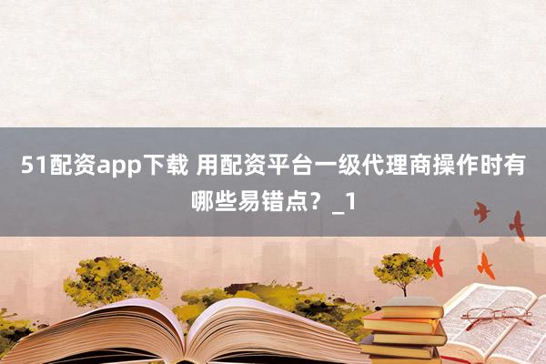 51配资app下载 用配资平台一级代理商操作时有哪些易错点？_1