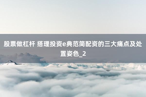 股票做杠杆 搭理投资e典范简配资的三大痛点及处置姿色_2