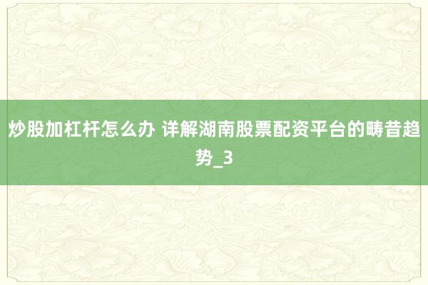 炒股加杠杆怎么办 详解湖南股票配资平台的畴昔趋势_3