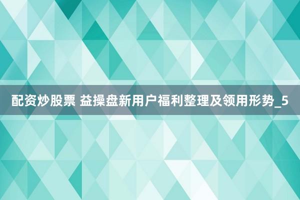 配资炒股票 益操盘新用户福利整理及领用形势_5