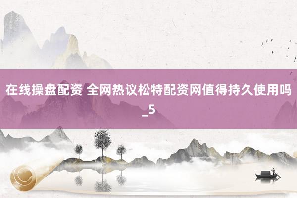 在线操盘配资 全网热议松特配资网值得持久使用吗_5