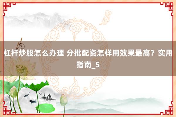 杠杆炒股怎么办理 分批配资怎样用效果最高？实用指南_5