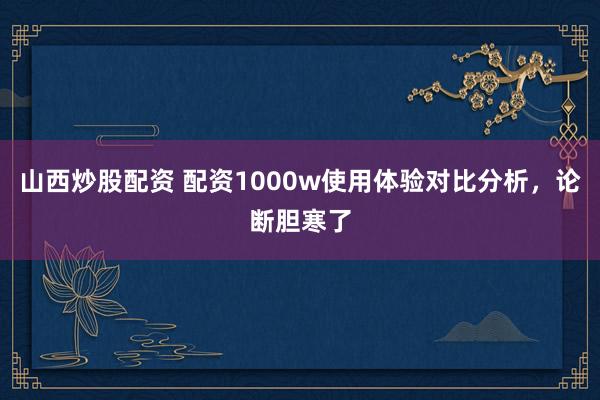 山西炒股配资 配资1000w使用体验对比分析，论断胆寒了