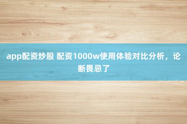app配资炒股 配资1000w使用体验对比分析，论断畏忌了