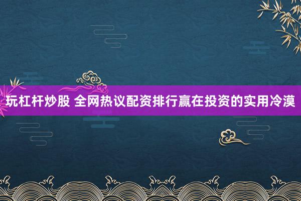 玩杠杆炒股 全网热议配资排行赢在投资的实用冷漠