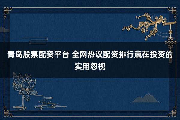 青岛股票配资平台 全网热议配资排行赢在投资的实用忽视